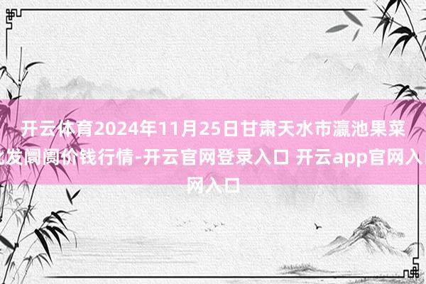 开云体育2024年11月25日甘肃天水市瀛池果菜批发阛阓价钱行情-开云官网登录入口 开云app官网入口
