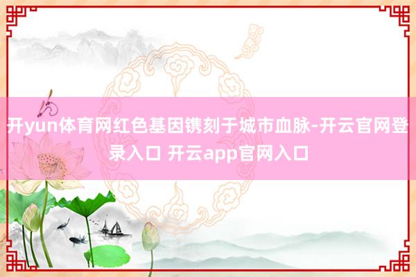 开yun体育网红色基因镌刻于城市血脉-开云官网登录入口 开云app官网入口