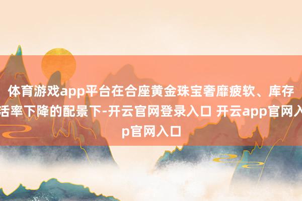 体育游戏app平台在合座黄金珠宝奢靡疲软、库存盘活率下降的配景下-开云官网登录入口 开云app官网入口