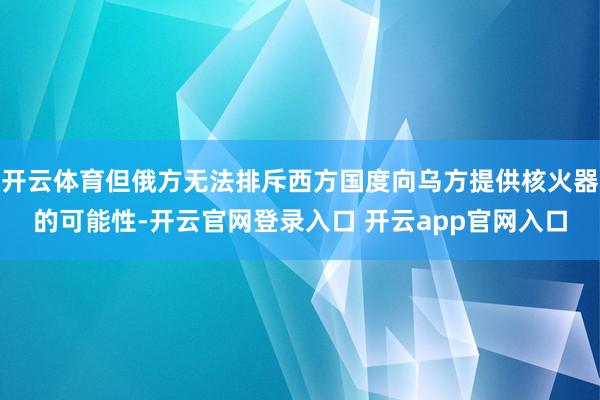 开云体育但俄方无法排斥西方国度向乌方提供核火器的可能性-开云官网登录入口 开云app官网入口