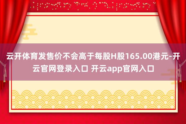 云开体育发售价不会高于每股H股165.00港元-开云官网登录入口 开云app官网入口