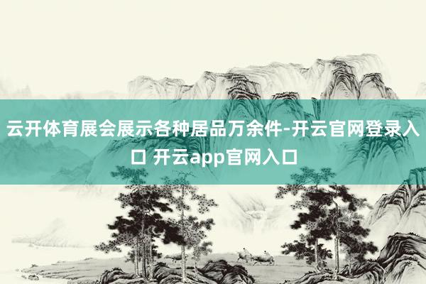 云开体育　　展会展示各种居品万余件-开云官网登录入口 开云app官网入口