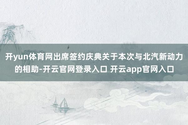 开yun体育网出席签约庆典关于本次与北汽新动力的相助-开云官网登录入口 开云app官网入口