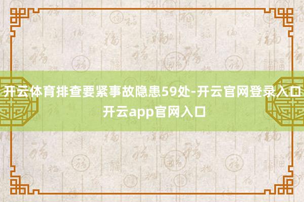 开云体育排查要紧事故隐患59处-开云官网登录入口 开云app官网入口