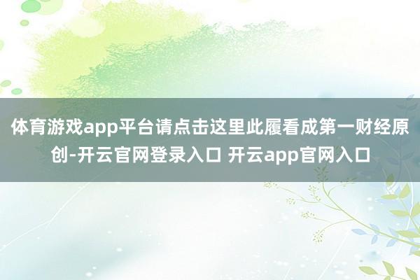 体育游戏app平台请点击这里此履看成第一财经原创-开云官网登录入口 开云app官网入口