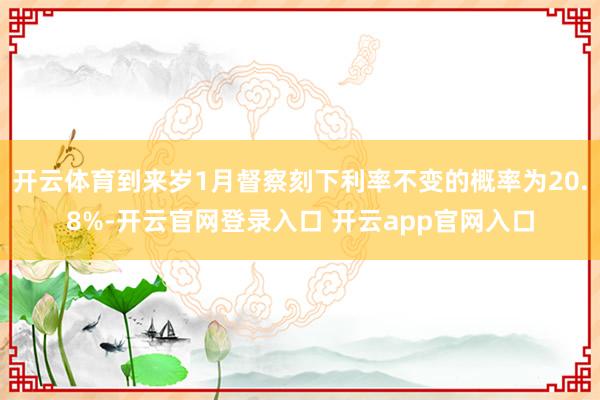 开云体育到来岁1月督察刻下利率不变的概率为20.8%-开云官网登录入口 开云app官网入口