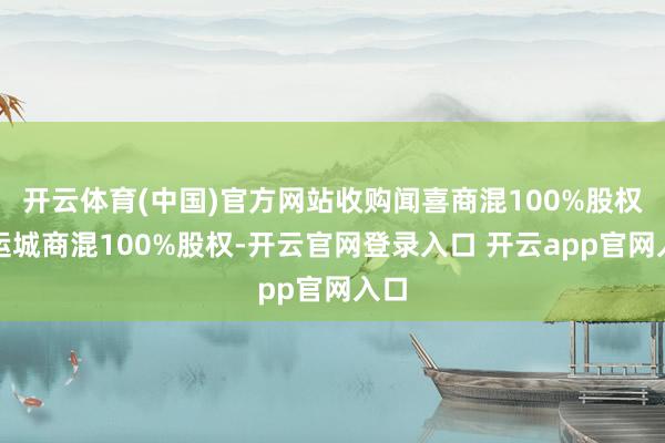 开云体育(中国)官方网站收购闻喜商混100%股权和运城商混100%股权-开云官网登录入口 开云app官网入口
