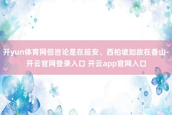开yun体育网但岂论是在延安、西柏坡如故在香山-开云官网登录入口 开云app官网入口