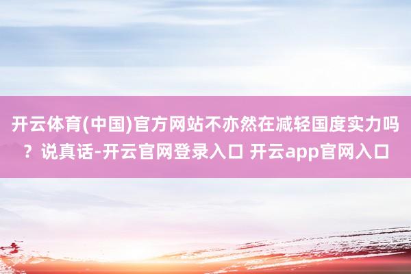 开云体育(中国)官方网站不亦然在减轻国度实力吗？说真话-开云官网登录入口 开云app官网入口