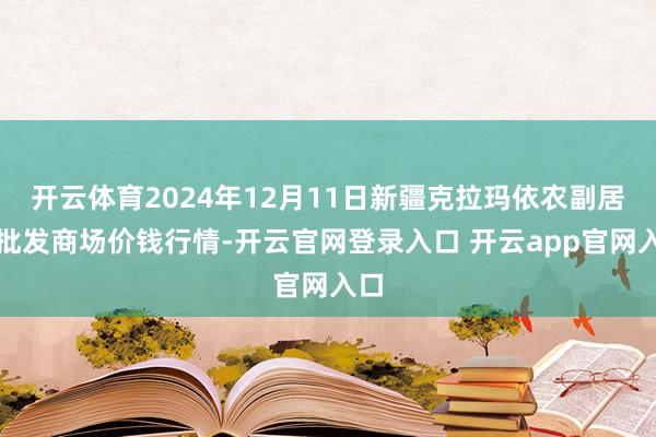 开云体育2024年12月11日新疆克拉玛依农副居品批发商场价钱行情-开云官网登录入口 开云app官网入口