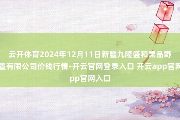 云开体育2024年12月11日新疆九隆盛和果品野心措置有限公司价钱行情-开云官网登录入口 开云app官网入口