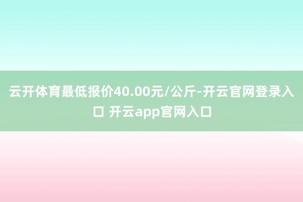 云开体育最低报价40.00元/公斤-开云官网登录入口 开云app官网入口