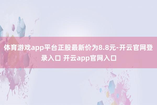 体育游戏app平台正股最新价为8.8元-开云官网登录入口 开云app官网入口