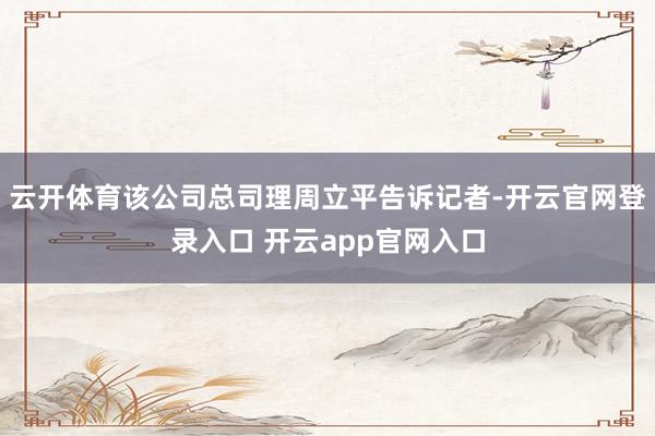 云开体育该公司总司理周立平告诉记者-开云官网登录入口 开云app官网入口