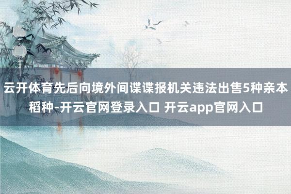 云开体育先后向境外间谍谍报机关违法出售5种亲本稻种-开云官网登录入口 开云app官网入口