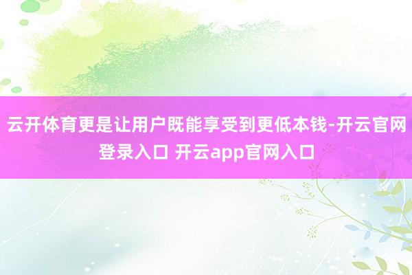 云开体育更是让用户既能享受到更低本钱-开云官网登录入口 开云app官网入口