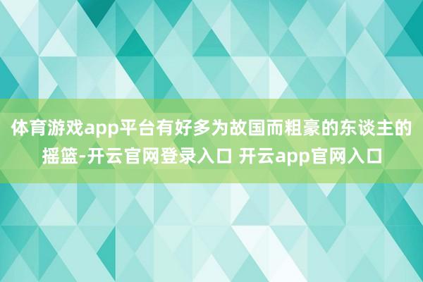 体育游戏app平台有好多为故国而粗豪的东谈主的摇篮-开云官网登录入口 开云app官网入口