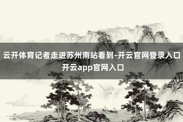 云开体育记者走进苏州南站看到-开云官网登录入口 开云app官网入口