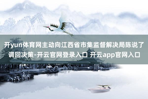 开yun体育网主动向江西省市集监督解决局陈说了调回决策-开云官网登录入口 开云app官网入口