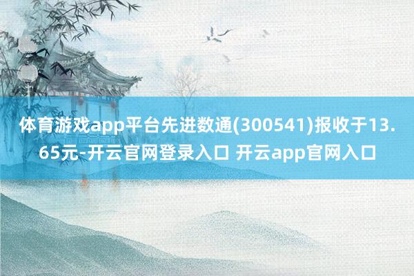 体育游戏app平台先进数通(300541)报收于13.65元-开云官网登录入口 开云app官网入口