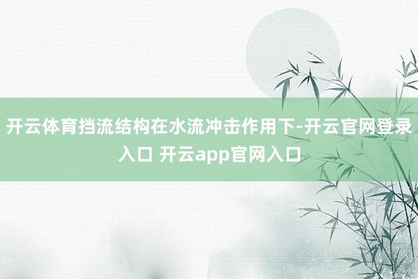 开云体育挡流结构在水流冲击作用下-开云官网登录入口 开云app官网入口