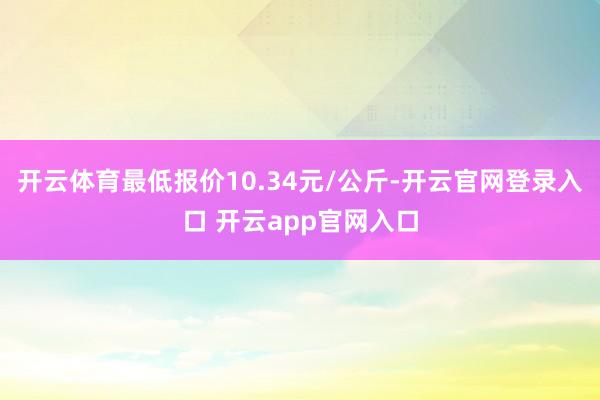 开云体育最低报价10.34元/公斤-开云官网登录入口 开云app官网入口