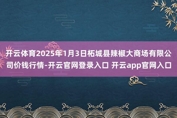 开云体育2025年1月3日柘城县辣椒大商场有限公司价钱行情-开云官网登录入口 开云app官网入口
