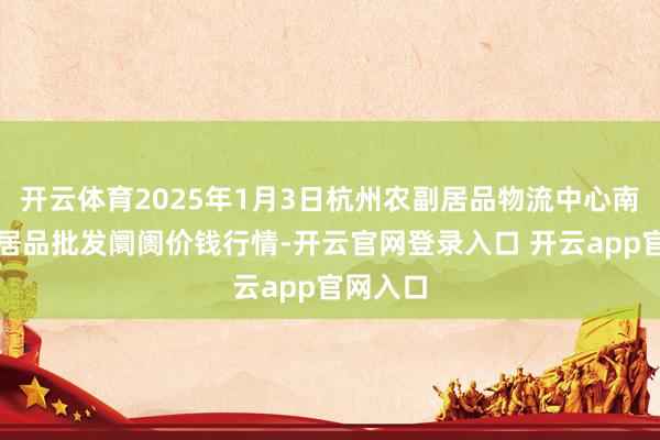 开云体育2025年1月3日杭州农副居品物流中心南庄兜农居品批发阛阓价钱行情-开云官网登录入口 开云app官网入口
