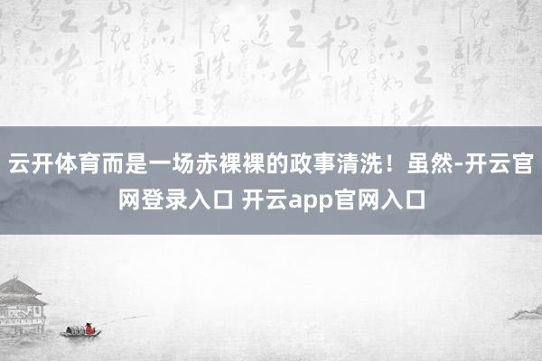 云开体育而是一场赤裸裸的政事清洗！虽然-开云官网登录入口 开云app官网入口