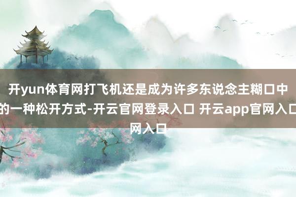 开yun体育网打飞机还是成为许多东说念主糊口中的一种松开方式-开云官网登录入口 开云app官网入口