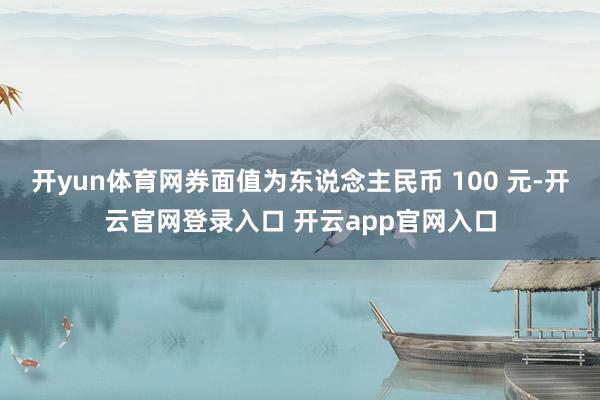 开yun体育网券面值为东说念主民币 100 元-开云官网登录入口 开云app官网入口