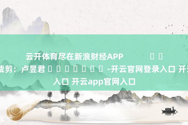 云开体育尽在新浪财经APP            						包袱裁剪：卢昱君 							-开云官网登录入口 开云app官网入口