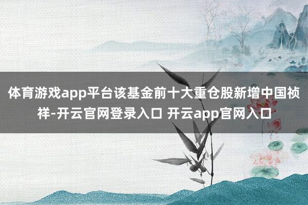 体育游戏app平台该基金前十大重仓股新增中国祯祥-开云官网登录入口 开云app官网入口