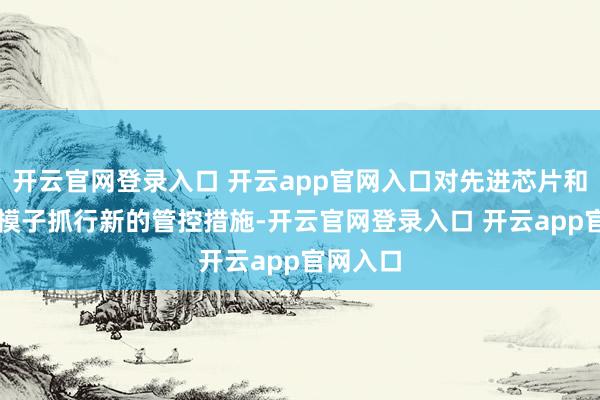 开云官网登录入口 开云app官网入口对先进芯片和闭源AI模子抓行新的管控措施-开云官网登录入口 开云app官网入口