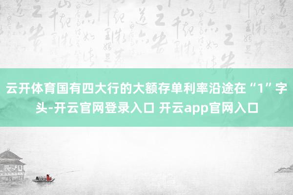 云开体育国有四大行的大额存单利率沿途在“1”字头-开云官网登录入口 开云app官网入口
