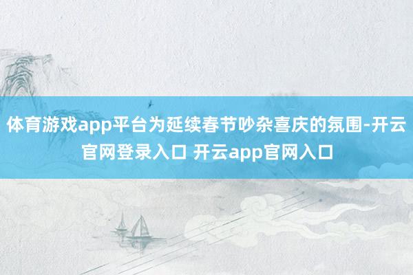体育游戏app平台为延续春节吵杂喜庆的氛围-开云官网登录入口 开云app官网入口