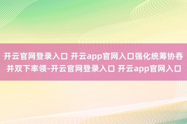 开云官网登录入口 开云app官网入口强化统筹协吞并双下率领-开云官网登录入口 开云app官网入口