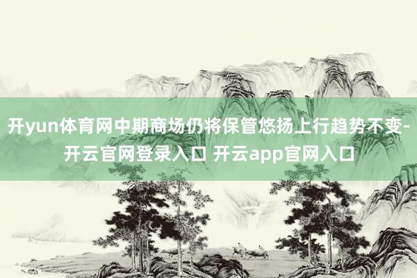 开yun体育网中期商场仍将保管悠扬上行趋势不变-开云官网登录入口 开云app官网入口