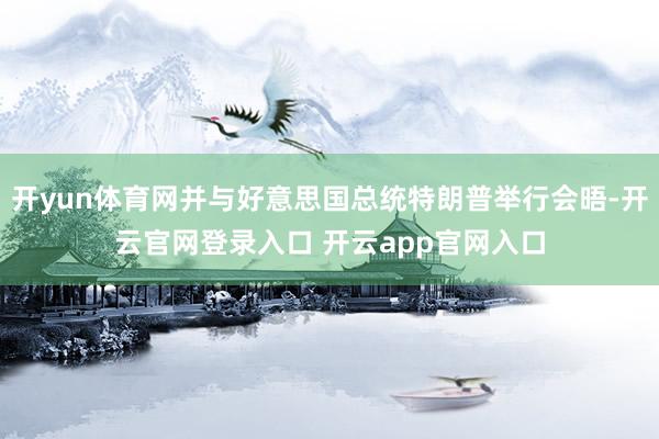 开yun体育网并与好意思国总统特朗普举行会晤-开云官网登录入口 开云app官网入口