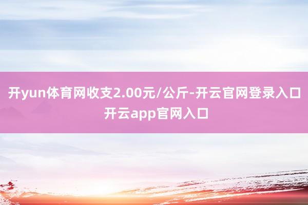 开yun体育网收支2.00元/公斤-开云官网登录入口 开云app官网入口