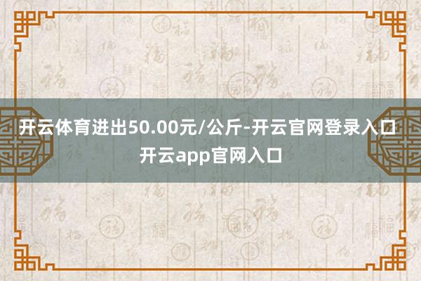开云体育进出50.00元/公斤-开云官网登录入口 开云app官网入口