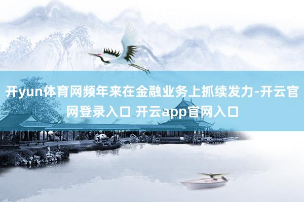 开yun体育网频年来在金融业务上抓续发力-开云官网登录入口 开云app官网入口