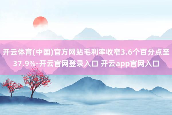 开云体育(中国)官方网站毛利率收窄3.6个百分点至37.9%-开云官网登录入口 开云app官网入口