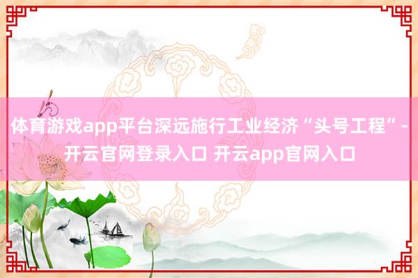 体育游戏app平台深远施行工业经济“头号工程”-开云官网登录入口 开云app官网入口