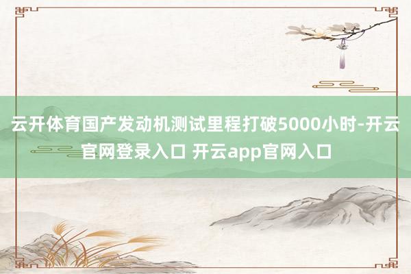 云开体育国产发动机测试里程打破5000小时-开云官网登录入口 开云app官网入口