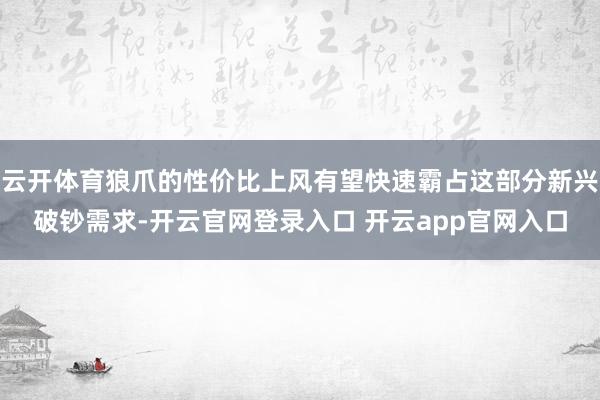 云开体育狼爪的性价比上风有望快速霸占这部分新兴破钞需求-开云官网登录入口 开云app官网入口