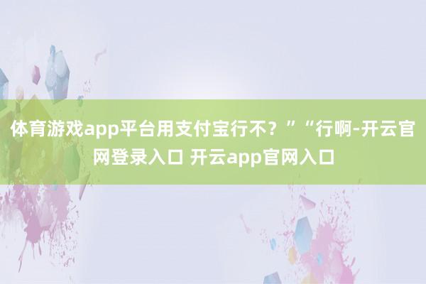 体育游戏app平台用支付宝行不？”“行啊-开云官网登录入口 开云app官网入口