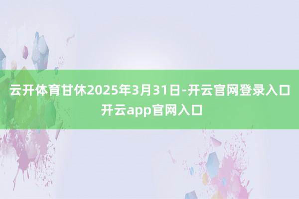 云开体育甘休2025年3月31日-开云官网登录入口 开云app官网入口