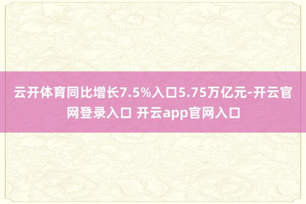 云开体育同比增长7.5%入口5.75万亿元-开云官网登录入口 开云app官网入口
