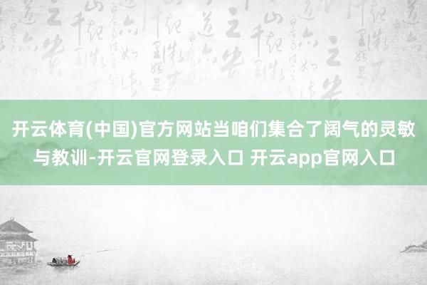 开云体育(中国)官方网站当咱们集合了阔气的灵敏与教训-开云官网登录入口 开云app官网入口